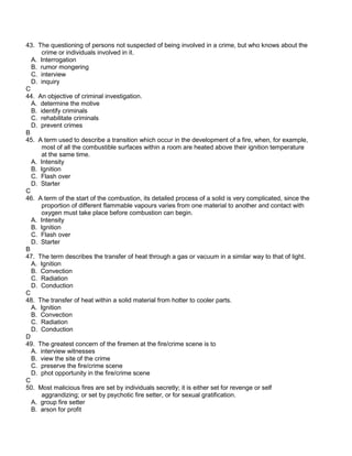 43. The questioning of persons not suspected of being involved in a crime, but who knows about the
crime or individuals involved in it.
A. Interrogation
B. rumor mongering
C. interview
D. inquiry
C
44. An objective of criminal investigation.
A. determine the motive
B. identify criminals
C. rehabilitate criminals
D. prevent crimes
B
45. A term used to describe a transition which occur in the development of a fire, when, for example,
most of all the combustible surfaces within a room are heated above their ignition temperature
at the same time.
A. Intensity
B. Ignition
C. Flash over
D. Starter
C
46. A term of the start of the combustion, its detailed process of a solid is very complicated, since the
proportion of different flammable vapours varies from one material to another and contact with
oxygen must take place before combustion can begin.
A. Intensity
B. Ignition
C. Flash over
D. Starter
B
47. The term describes the transfer of heat through a gas or vacuum in a similar way to that of light.
A. Ignition
B. Convection
C. Radiation
D. Conduction
C
48. The transfer of heat within a solid material from hotter to cooler parts.
A. Ignition
B. Convection
C. Radiation
D. Conduction
D
49. The greatest concern of the firemen at the fire/crime scene is to
A. interview witnesses
B. view the site of the crime
C. preserve the fire/crime scene
D. phot opportunity in the fire/crime scene
C
50. Most malicious fires are set by individuals secretly; it is either set for revenge or self
aggrandizing; or set by psychotic fire setter, or for sexual gratification.
A. group fire setter
B. arson for profit
 