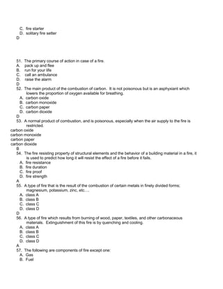 C. fire starter
D. solitary fire setter
D
51. The primary course of action in case of a fire.
A. pack up and flee
B. run for your life
C. call an ambulance
D. raise the alarm
D
52. The main product of the combustion of carbon. It is not poisonous but is an asphyxiant which
lowers the proportion of oxygen available for breathing.
A. carbon oxide
B. carbon monoxide
C. carbon paper
D. carbon dioxide
D
53. A normal product of combustion, and is poisonous, especially when the air supply to the fire is
restricted.
carbon oxide
carbon monoxide
carbon paper
carbon dioxide
B
54. The fire resisting property of structural elements and the behavior of a building material in a fire, it
is used to predict how long it will resist the effect of a fire before it fails.
A. fire resistance
B. fire duration
C. fire proof
D. fire strength
A
55. A type of fire that is the result of the combustion of certain metals in finely divided forms;
magnesium, potassium, zinc, etc….
A. class A
B. class B
C. class C
D. class D
D
56. A type of fire which results from burning of wood, paper, textiles, and other carbonaceous
materials. Extinguishment of this fire is by quenching and cooling.
A. class A
B. class B
C. class C
D. class D
A
57. The following are components of fire except one:
A. Gas
B. Fuel
 