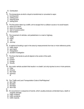 D. Combustion
B
73. The temperature at which a liquid is transformed or converted to vapor.
A. burning point
B. melting point
C. freezing point
D. boiling point
B
74. The first action taken by a traffic unit to escape from a collision course or to avoid hazard.
A. point of no return
B. point of no escape
C. start of evasive action
D. final position
C
75. The movement of vehicles, and pedestrians in a road or highway.
A. Traffic
B. Flight
C. Trip
D. Journey
A
76. A method of locating a spot in the area by measurements from two or more reference points.
A. traffic report
B. spot report
C. triangulation
D. accident investigation
C
77. The force that tends to pull all objects to the center of the earth.
A. Inertia
B. Friction
C. Energy
D. Gravity
D
78. Any motor vehicle accident that results in no death, but only injuries to one or more persons.
A. Fatal
B. Chronic
C. Non fatal
D. Injurious
B
79. The “Traffic and Land Transportation Code of thePhilippines”
A. RA 7160
B. RA 8551
C. RA 6425
D. RA 4136
D
80. An occurrence in a sequence of events, which usually produces unintended injury, death or
property damage.
A. traffic incidents
B. traffic accidents
C. traffic hazards
 