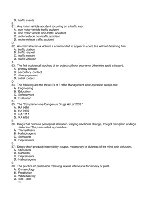 D. traffic events
B
81. Any motor vehicle accident occurring on a traffic way.
A. non motor vehicle traffic accident
B. non motor vehicle non-traffic accident
C. motor vehicle non-traffic accident
D. motor vehicle traffic accident
D
82. An order wherein a violator is commanded to appear in court, but without detaining him.
A. traffic citation
B. traffic request
C. traffic warrant
D. traffic violation
A
83. The first accidental touching of an object collision course or otherwise avoid a hazard.
A. primary contact
B. secondary contact
C. disengagement
D. initial contact
D
84. The following are the three E’s of Traffic Management and Operation except one:
A. Engineering
B. Education
C. Enforcement
D. Evaluation
D
85. The “Comprehensive Dangerous Drugs Act of 2002.”
A. RA 9870
B. RA 9165
C. RA 1017
D. RA 6195
B
86. Drugs that produce perceptual alteration, varying emotional change, thought disruption and ego
distortion. They are called psyhedelics.
A. Tranquillisers
B. Hallucinogens
C. Stimulants
D. Depressants
B
87. Drugs which produce insensibility, stupor, melancholy or dullness of the mind with delusions.
A. Stimulants
B. Narcotics
C. Depressants
D. Hallucinogens
B
88. The practice or profession of having sexual intercourse for money or profit.
A. Gynaecology
B. Prostitution
C. White Slavery
D. Sex Trade
B
 