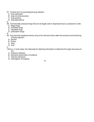 97. Another term for psychological drug addiction.
A. drug habituation
B. drug net consciousness
C. drug pushing
D. drug dependence
D
98. Commercially produced drugs that can be legally sold or dispensed only by a physician’s order.
A. illegal drugs
B. prohibited drugs
C. regulated drugs
D. prescription drugs
D
99. Any chemical substance that by virtue of its chemical nature alters the structure and functioning
of living organism.
A. Alcohol
B. Poison
C. Drug
D. Vice
C
100.It is, in most cases, the initial step for obtaining information to determine the origin and cause of
fire.
A. Evidence collection
B. laboratory examination of evidence
C. interview witnesses
D. interrogation of suspects
C
 