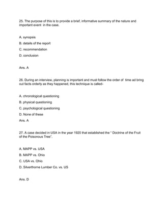 25. The purpose of this is to provide a brief, informative summary of the nature and
important event in the case.
A. synopsis
B. details of the report
C. recommendation
D. conclusion
Ans. A
26. During an interview, planning is important and must follow the order of time ad bring
out facts orderly as they happened, this technique is called-
A. chronological questioning
B. physical questioning
C. psychological questioning
D. None of these
Ans. A
27. A case decided in USA in the year 1920 that established the “ Doctrine of the Fruit
of the Poisonous Tree”.
A. MAPP vs. USA
B. MAPP vs. Ohio
C. USA vs. Ohio
D. Silverthorne Lumber Co. vs. US
Ans. D
 