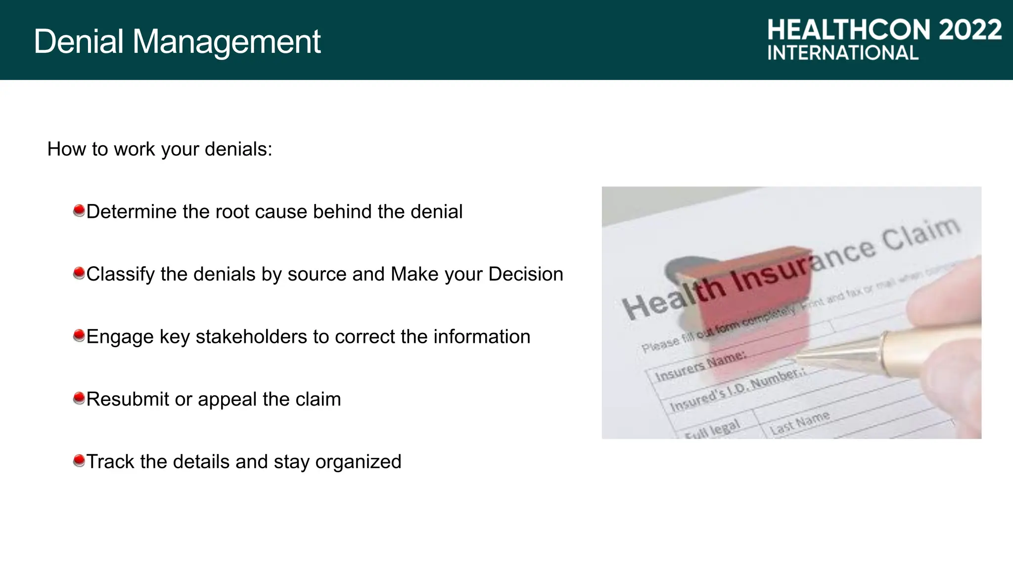 Denial Management
How to work your denials:
Determine the root cause behind the denial
Classify the denials by source and Make your Decision
Engage key stakeholders to correct the information
Resubmit or appeal the claim
Track the details and stay organized
 