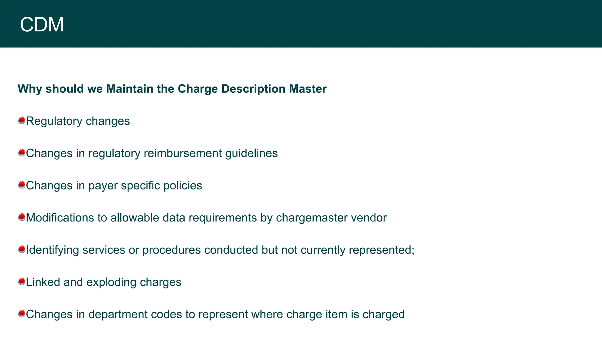 CDM
Why should we Maintain the Charge Description Master
Regulatory changes
Changes in regulatory reimbursement guidelines
Changes in payer specific policies
Modifications to allowable data requirements by chargemaster vendor
Identifying services or procedures conducted but not currently represented;
Linked and exploding charges
Changes in department codes to represent where charge item is charged
 