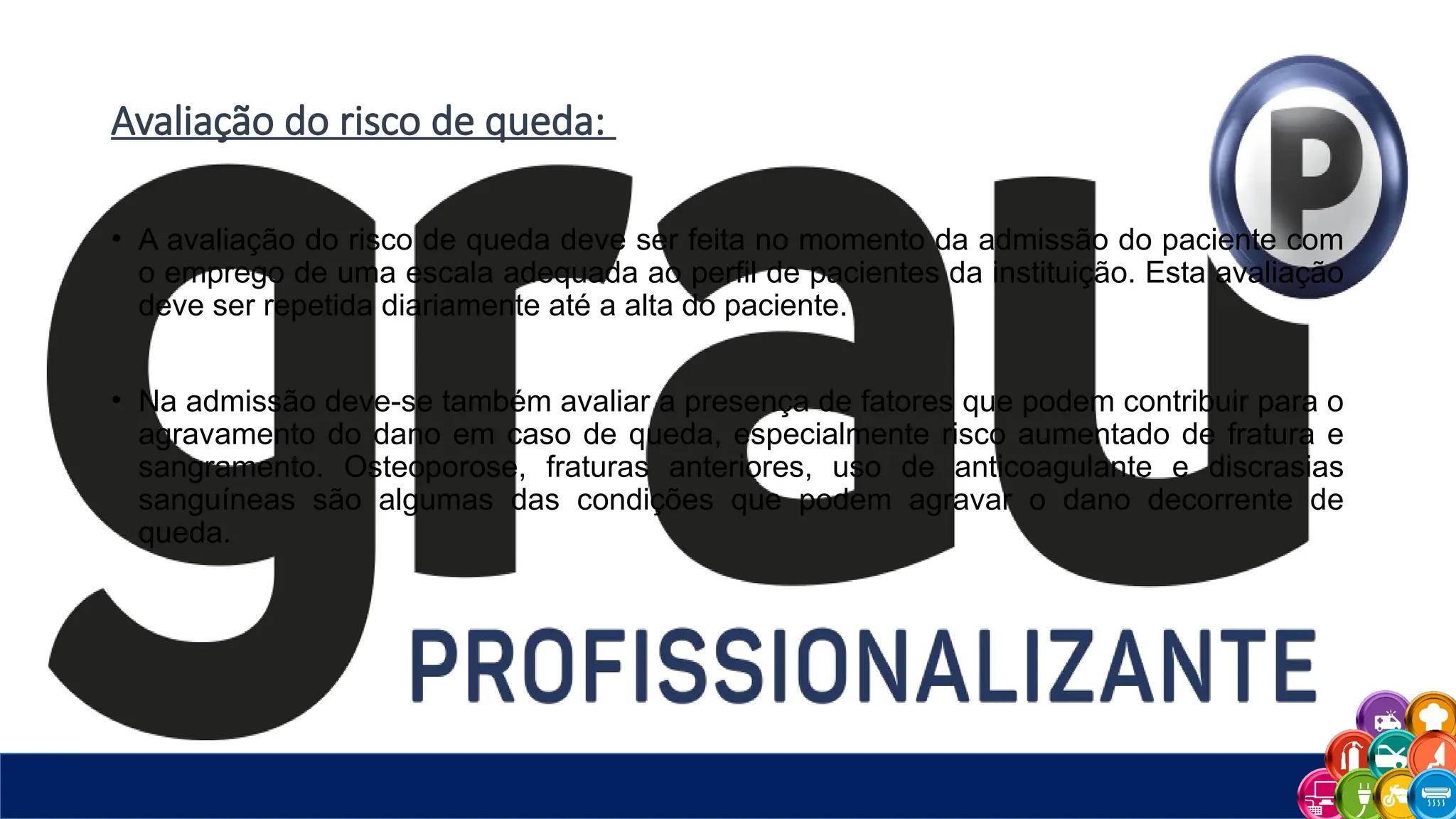 Avaliação do risco de queda:
• A avaliação do risco de queda deve ser feita no momento da admissão do paciente com
o emprego de uma escala adequada ao perfil de pacientes da instituição. Esta avaliação
deve ser repetida diariamente até a alta do paciente.
• Na admissão deve-se também avaliar a presença de fatores que podem contribuir para o
agravamento do dano em caso de queda, especialmente risco aumentado de fratura e
sangramento. Osteoporose, fraturas anteriores, uso de anticoagulante e discrasias
sanguíneas são algumas das condições que podem agravar o dano decorrente de
queda.
 