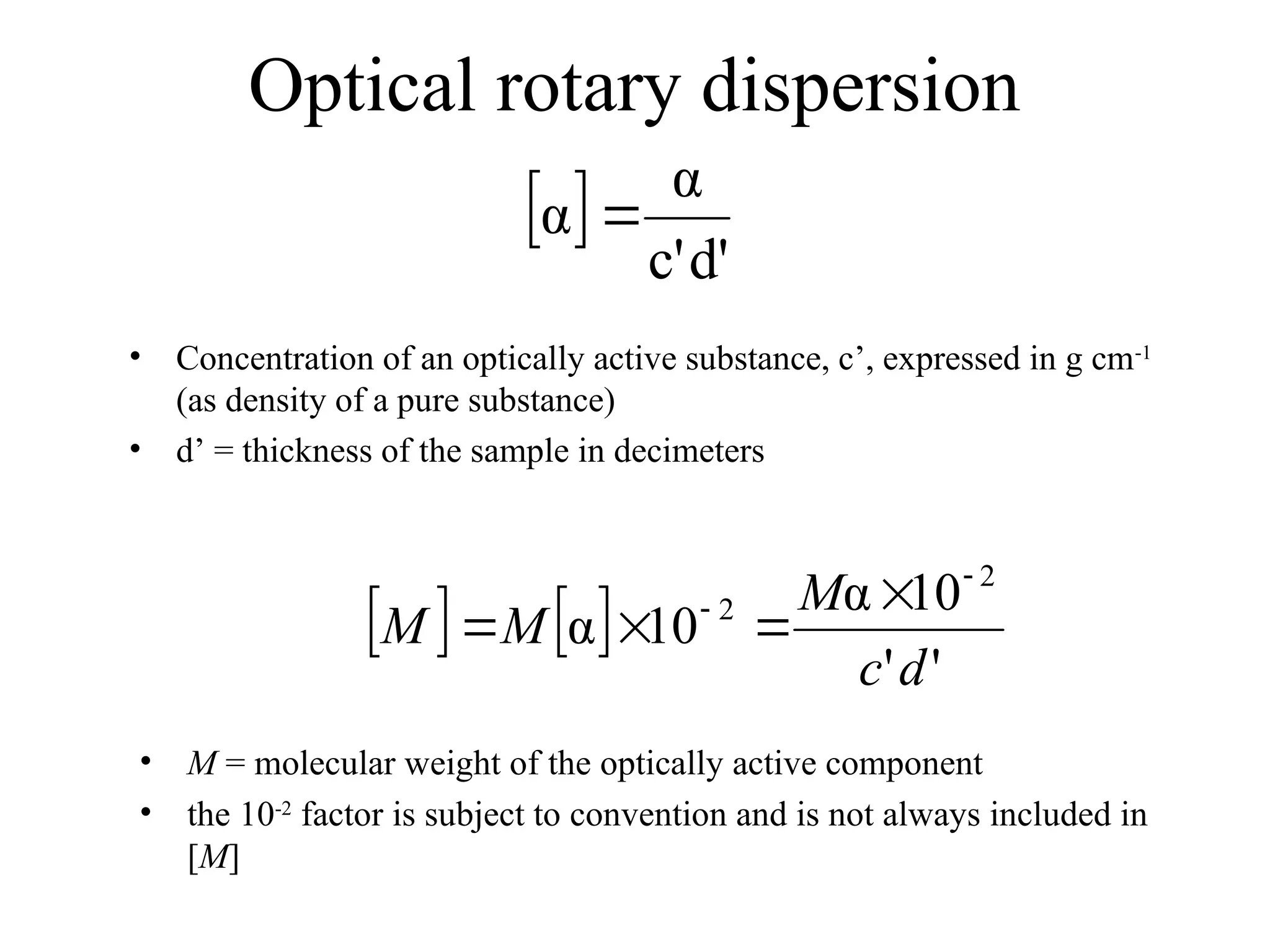 Optical rotary dispersion
 
d'
c'
α
α 
• Concentration of an optically active substance, c’, expressed in g cm-1
(as density of a pure substance)
• d’ = thickness of the sample in decimeters
   
'
'
10
α
10
α
2
2
d
c
M
M
M

 



• M = molecular weight of the optically active component
• the 10-2
factor is subject to convention and is not always included in
[M]
 