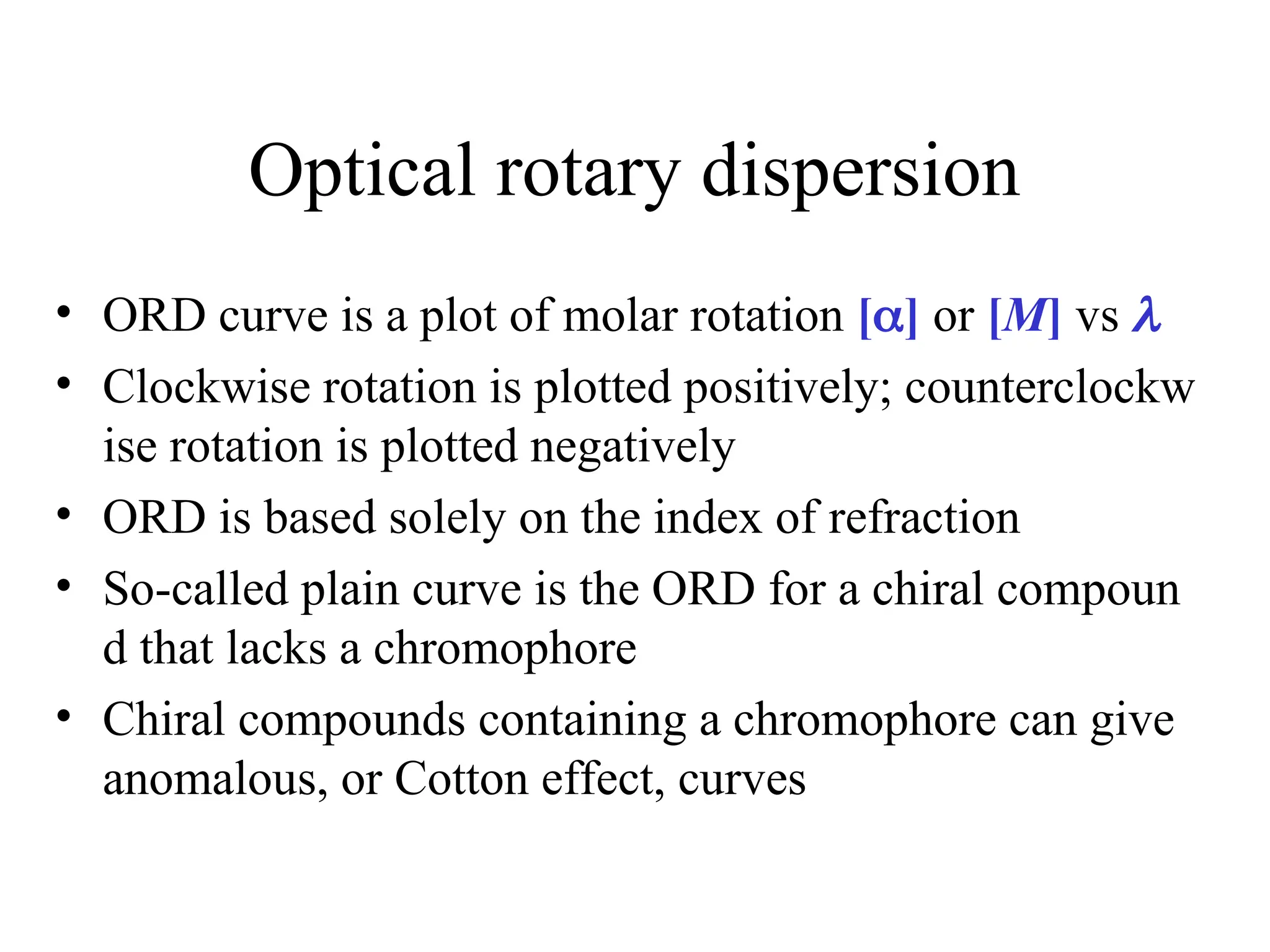 Optical rotary dispersion
• ORD curve is a plot of molar rotation [] or [M] vs 
• Clockwise rotation is plotted positively; counterclockw
ise rotation is plotted negatively
• ORD is based solely on the index of refraction
• So-called plain curve is the ORD for a chiral compoun
d that lacks a chromophore
• Chiral compounds containing a chromophore can give
anomalous, or Cotton effect, curves
 