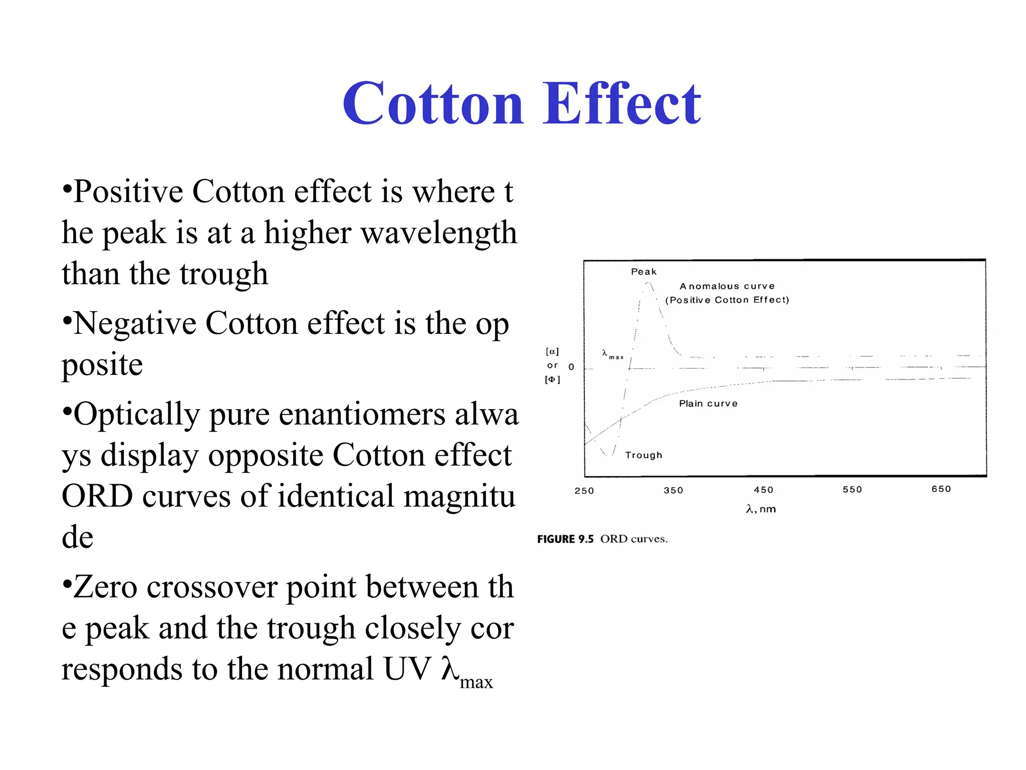 Cotton Effect
•Positive Cotton effect is where t
he peak is at a higher wavelength
than the trough
•Negative Cotton effect is the op
posite
•Optically pure enantiomers alwa
ys display opposite Cotton effect
ORD curves of identical magnitu
de
•Zero crossover point between th
e peak and the trough closely cor
responds to the normal UV max
 