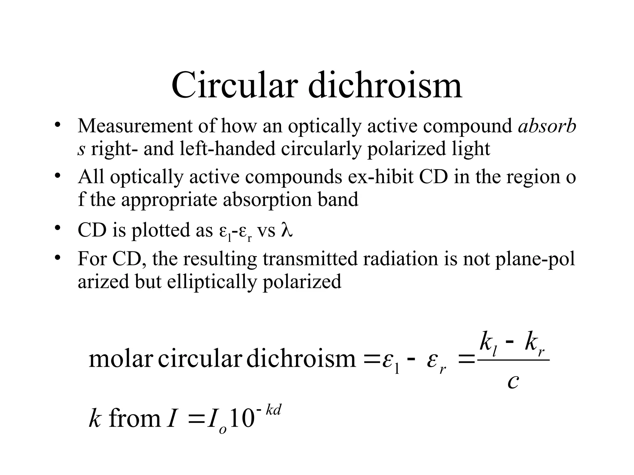Circular dichroism
• Measurement of how an optically active compound absorb
s right- and left-handed circularly polarized light
• All optically active compounds ex-hibit CD in the region o
f the appropriate absorption band
• CD is plotted as l-r vs 
• For CD, the resulting transmitted radiation is not plane-pol
arized but elliptically polarized
kd
o
r
l
r
I
I
k
c
k
k






10
from
dichroism
circular
molar l 

 