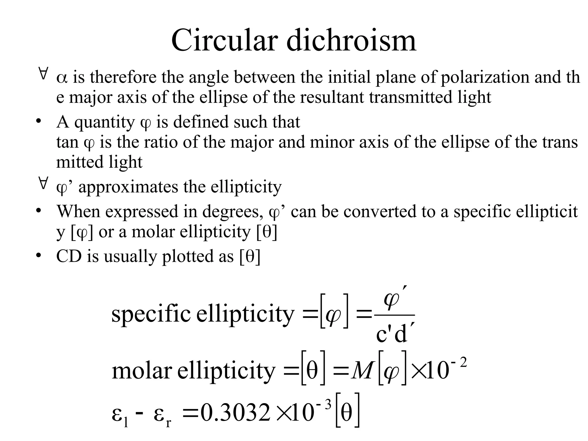 Circular dichroism
  is therefore the angle between the initial plane of polarization and th
e major axis of the ellipse of the resultant transmitted light
• A quantity  is defined such that
tan  is the ratio of the major and minor axis of the ellipse of the trans
mitted light
 ’ approximates the ellipticity
• When expressed in degrees, ’ can be converted to a specific ellipticit
y [] or a molar ellipticity []
• CD is usually plotted as []
 
   
 
θ
10
0.3032
ε
ε
10
θ
y
ellipticit
molar
d
c'
y
ellipticit
specific
3
r
l
2















M
 