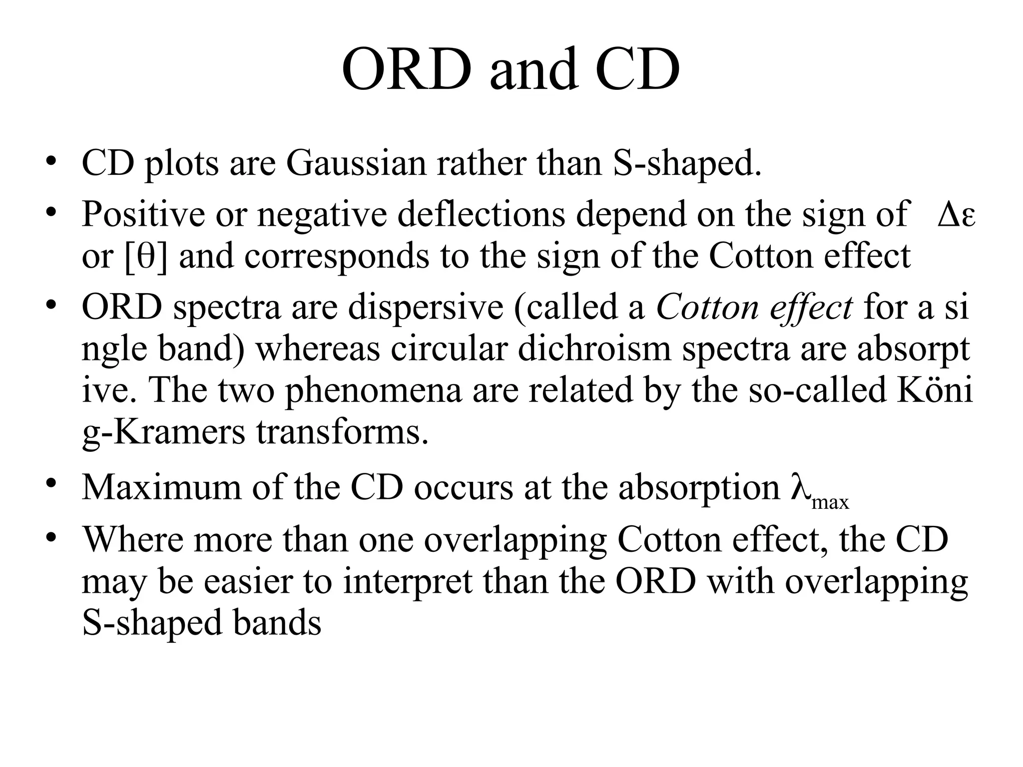 ORD and CD
• CD plots are Gaussian rather than S-shaped.
• Positive or negative deflections depend on the sign of 
or [] and corresponds to the sign of the Cotton effect
• ORD spectra are dispersive (called a Cotton effect for a si
ngle band) whereas circular dichroism spectra are absorpt
ive. The two phenomena are related by the so-called Köni
g-Kramers transforms.
• Maximum of the CD occurs at the absorption max
• Where more than one overlapping Cotton effect, the CD
may be easier to interpret than the ORD with overlapping
S-shaped bands
 