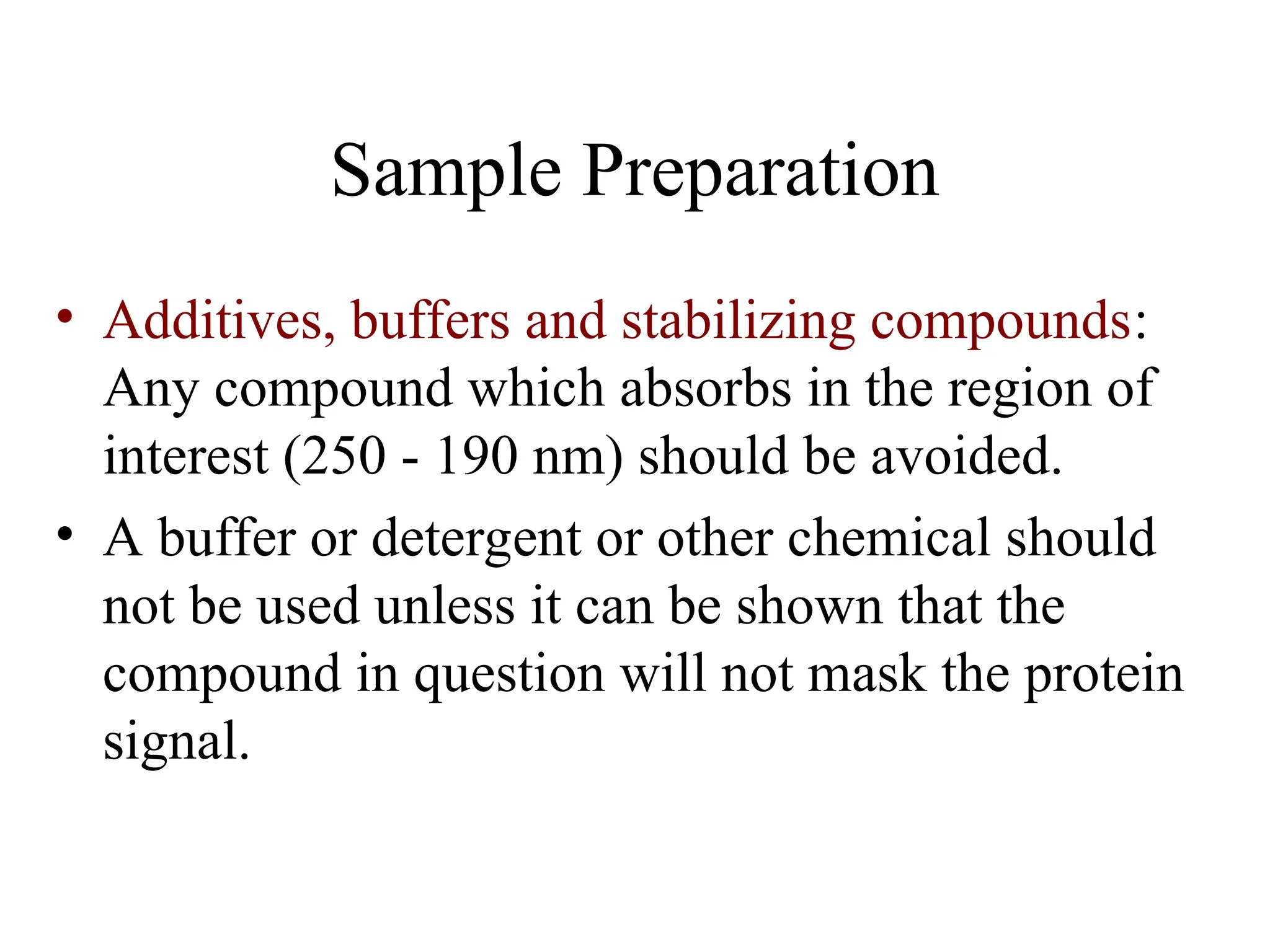 Sample Preparation
• Additives, buffers and stabilizing compounds:
Any compound which absorbs in the region of
interest (250 - 190 nm) should be avoided.
• A buffer or detergent or other chemical should
not be used unless it can be shown that the
compound in question will not mask the protein
signal.
 