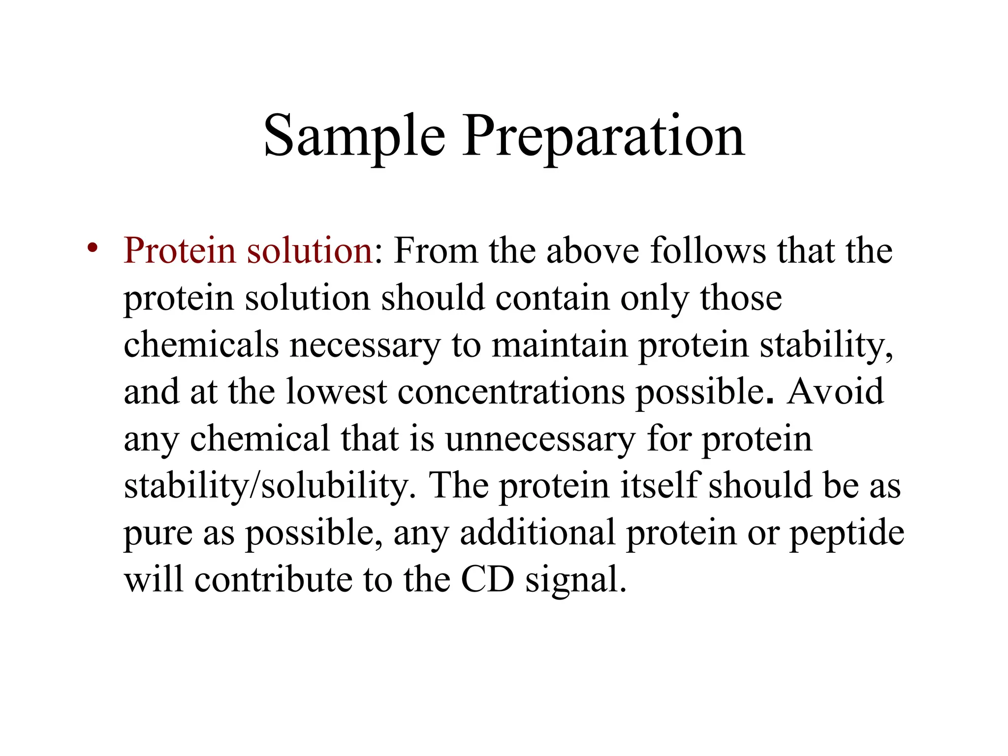 Sample Preparation
• Protein solution: From the above follows that the
protein solution should contain only those
chemicals necessary to maintain protein stability,
and at the lowest concentrations possible. Avoid
any chemical that is unnecessary for protein
stability/solubility. The protein itself should be as
pure as possible, any additional protein or peptide
will contribute to the CD signal.
 