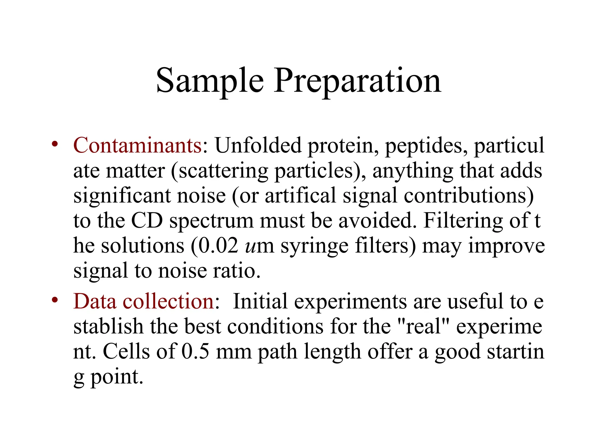 Sample Preparation
• Contaminants: Unfolded protein, peptides, particul
ate matter (scattering particles), anything that adds
significant noise (or artifical signal contributions)
to the CD spectrum must be avoided. Filtering of t
he solutions (0.02 um syringe filters) may improve
signal to noise ratio.
• Data collection: Initial experiments are useful to e
stablish the best conditions for the "real" experime
nt. Cells of 0.5 mm path length offer a good startin
g point.
 