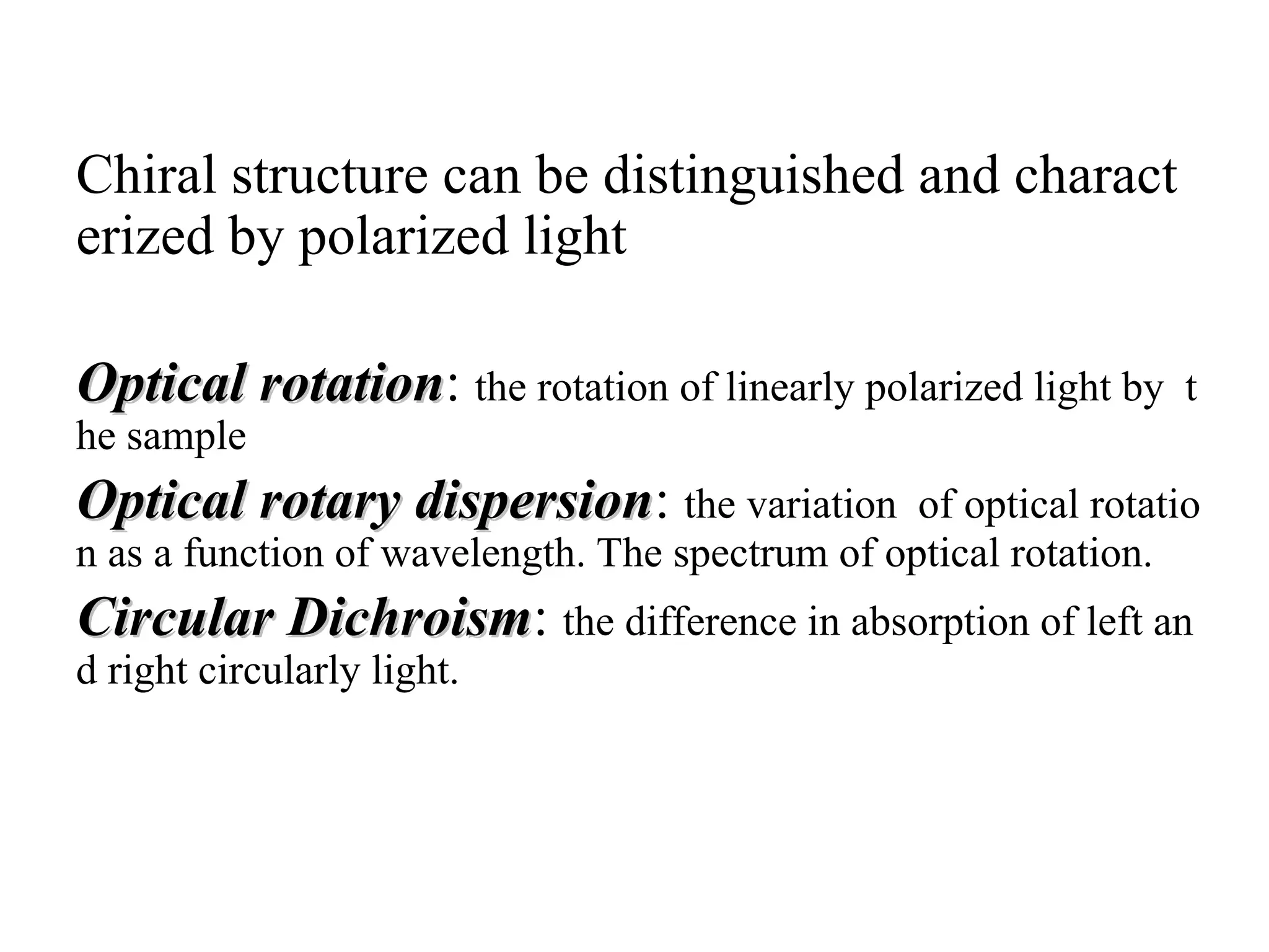 Chiral structure can be distinguished and charact
erized by polarized light
Optical rotation
Optical rotation: the rotation of linearly polarized light by t
he sample
Optical rotary dispersion
Optical rotary dispersion: the variation of optical rotatio
n as a function of wavelength. The spectrum of optical rotation.
Circular Dichroism
Circular Dichroism: the difference in absorption of left an
d right circularly light.
 
