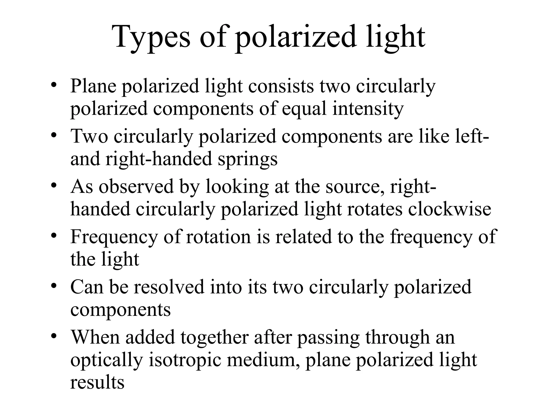 Types of polarized light
• Plane polarized light consists two circularly
polarized components of equal intensity
• Two circularly polarized components are like left-
and right-handed springs
• As observed by looking at the source, right-
handed circularly polarized light rotates clockwise
• Frequency of rotation is related to the frequency of
the light
• Can be resolved into its two circularly polarized
components
• When added together after passing through an
optically isotropic medium, plane polarized light
results
 