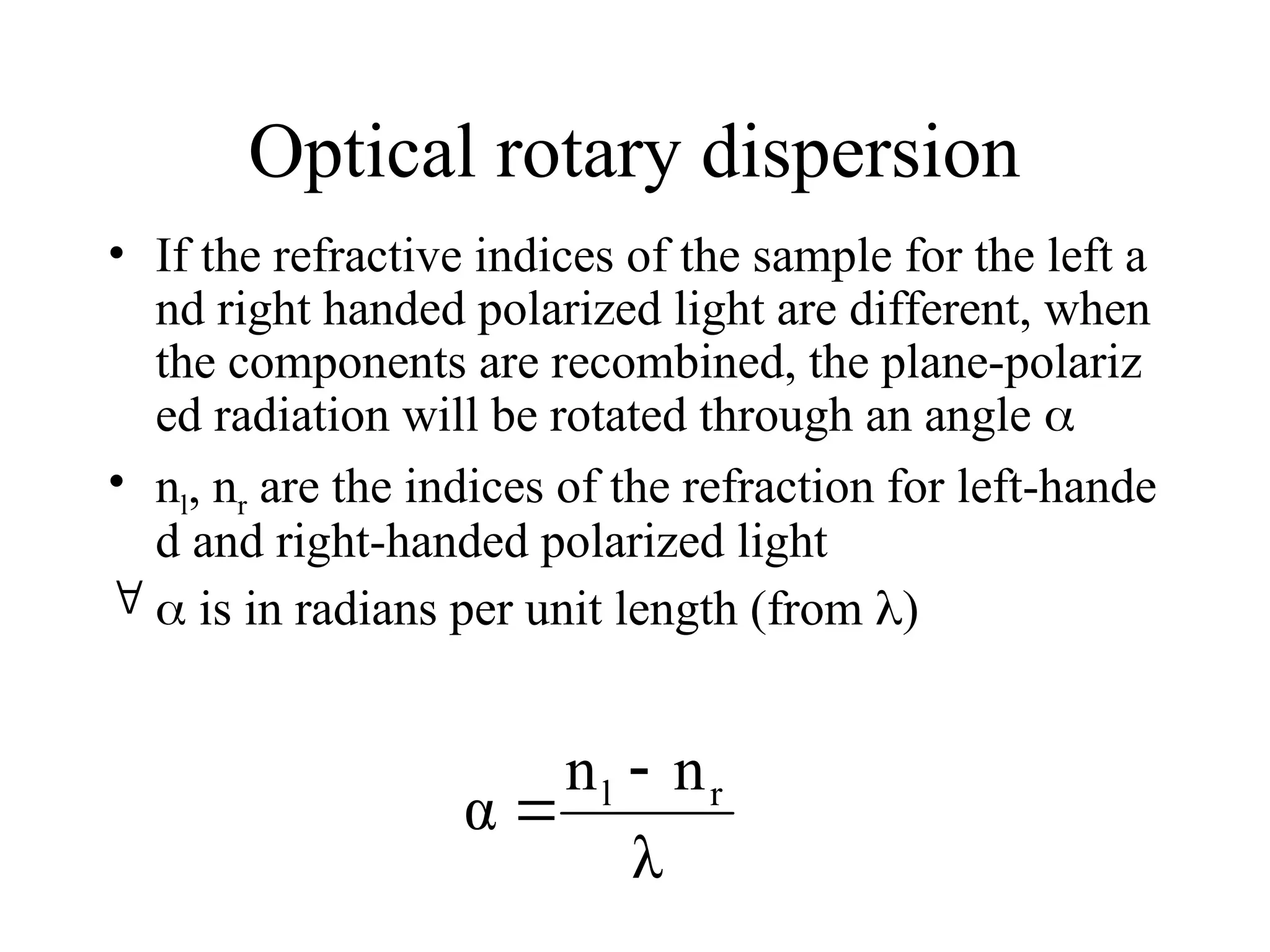 Optical rotary dispersion
• If the refractive indices of the sample for the left a
nd right handed polarized light are different, when
the components are recombined, the plane-polariz
ed radiation will be rotated through an angle 
• nl, nr are the indices of the refraction for left-hande
d and right-handed polarized light
  is in radians per unit length (from )
λ
n
n
α r
l 

 