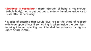 • Entrance is necessary – mere insertion of hand is not enough
(whole body); not to get out but to enter – therefore, evidence to
such effect is necessary
* Modes of entering that would give rise to the crime of robbery
with force upon things if something is taken inside the premises:
entering into an opening not intended for entrance or egress,
under Article 299 (a).
 