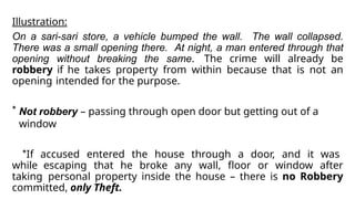 Illustration:
On a sari-sari store, a vehicle bumped the wall. The wall collapsed.
There was a small opening there. At night, a man entered through that
opening without breaking the same. The crime will already be
robbery if he takes property from within because that is not an
opening intended for the purpose.
* Not robbery – passing through open door but getting out of a
window
*If accused entered the house through a door, and it was
while escaping that he broke any wall, floor or window after
taking personal property inside the house – there is no Robbery
committed, only Theft.
 
