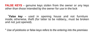 FALSE KEYS – genuine keys stolen from the owner or any keys
other than those intended by the owner for use in the lock
*False key – used in opening house and not furniture
inside, otherwise, theft (for latter to be robbery., must be broken
and not just opened).
* Use of picklocks or false keys refers to the entering into the premises
 