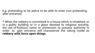 E.g. pretending to be police to be able to enter (not pretending
after entrance)
* When the robbery is committed in a house which is inhabited, or
in a public building or in a place devoted to religious worship,
the use of fictitious name or pretension to possess authority in
order to gain entrance will characterize the taking inside as
robbery with force upon things.
 