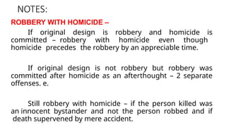 NOTES:
ROBBERY WITH HOMICIDE –
If original design is robbery and homicide is
committed – robbery with homicide even though
homicide precedes the robbery by an appreciable time.
If original design is not robbery but robbery was
committed after homicide as an afterthought – 2 separate
offenses. e.
Still robbery with homicide – if the person killed was
an innocent bystander and not the person robbed and if
death supervened by mere accident.
 