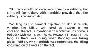 *If death results or even accompanies a robbery, the
crime will be robbery with homicide provided that the
robbery is consummated.
*As long as the criminal objective or plan is to rob,
whether the killing committed by reason or on
occasion thereof is intentional or accidental, the crime is
Robbery with Homicide. ( Pp vs. Pecato, 151 scra 14 ) As
long as there was killing when Robbery was taking
place, Robbery with Homicide was committed, the killing
occurring on the occasion thereof.
 