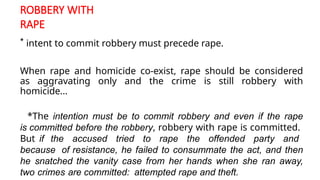 ROBBERY WITH
RAPE
* intent to commit robbery must precede rape.
When rape and homicide co-exist, rape should be considered
as aggravating only and the crime is still robbery with
homicide...
*The intention must be to commit robbery and even if the rape
is committed before the robbery, robbery with rape is committed.
But if the accused tried to rape the offended party and
because of resistance, he failed to consummate the act, and then
he snatched the vanity case from her hands when she ran away,
two crimes are committed: attempted rape and theft.
 
