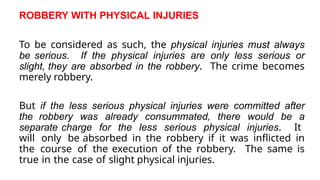 ROBBERY WITH PHYSICAL INJURIES
To be considered as such, the physical injuries must always
be serious. If the physical injuries are only less serious or
slight, they are absorbed in the robbery. The crime becomes
merely robbery.
But if the less serious physical injuries were committed after
the robbery was already consummated, there would be a
separate charge for the less serious physical injuries. It
will only be absorbed in the robbery if it was inflicted in
the course of the execution of the robbery. The same is
true in the case of slight physical injuries.
 