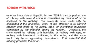 ROBBERY WITH ARSON
•Another innovation of Republic Act No. 7659 is the composite crime
of robbery with arson if arson is committed by reason of or on
occasion of the robbery. The composite crime would only be
committed if the primordial intent of the offender is to commit
robbery and there is no killing, rape, or intentional mutilation
committed by the offender during the robbery. Otherwise, the
crime would be robbery with homicide, or robbery with rape, or
robbery with intentional mutilation, in that order, and the arson
would only be an aggravating circumstance. It is essential that
robbery precedes the arson.
 