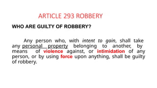 ARTICLE 293 ROBBERY
WHO ARE GUILTY OF ROBBERY?
Any person who, with intent to gain, shall take
any personal property belonging to another, by
means of violence against, or intimidation of any
person, or by using force upon anything, shall be guilty
of robbery.
 