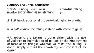 unlawful taking
or
Robbery and Theft, compared.
1.Both robbery and theft
involve asportation as an element;
2. Both involve personal property belonging to another;
3. In both crimes, the taking is done with intent to gain;
4.In robbery, the taking is done either with the use
of violence or intimidation of person or the employment
of force upon things; whereas in theft, the taking is
done simply without the knowledge and consent of the
owner.
 
