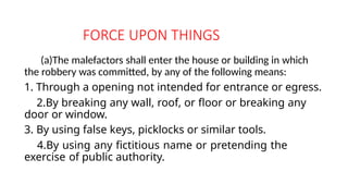 FORCE UPON THINGS
(a)The malefactors shall enter the house or building in which
the robbery was committed, by any of the following means:
1. Through a opening not intended for entrance or egress.
2.By breaking any wall, roof, or floor or breaking any
door or window.
3. By using false keys, picklocks or similar tools.
4.By using any fictitious name or pretending the
exercise of public authority.
 