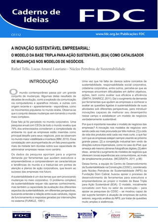 CI1112
      Gestão Estratégica do Suprimento e o Impacto no
      Desempenho das       Empresas Brasileiras
A INOVAÇÃO SUSTENTÁVEL EMPRESARIAL:
O Modelo da Base Tripla para Ação Sustentável (B3A) como Catalisador
de Mudanças nos Modelos de Negócios.
Rafael Tello, Lucas Amaral Lauriano - Núcleo Petrobras de Sustentabilidade


               INTRODUÇÃO                                   Uma vez que há falta de clareza sobre conceitos de
                                                            sustentabilidade, responsabilidade social corporativa,
                                                            cidadania corporativa, entre outros, percebe-se que as

O      mundo contemporâneo passa por um grande
conjunto de mudanças. Algumas delas resultado de
                                                            empresas encontram dificuldades em definir objetivos,
                                                            ações, bem como avaliar sua eficácia e eficiência
décadas de evolução, como a explosão da comunicação         (SMITH; SHARICZ, 2011). Daí o surgimento da demanda
via computadores e aparelhos móveis, e outras com           por ferramentas que ajudem as empresas a conhecer e
origem recente e - aparentemente - espontânea, como         avaliar as questões ligadas à sustentabilidade de suas
os movimentos populares no mundo árabe. Observa-se          atividades sob diferentes perspectivas, para introduzir
que o conjunto dessas mudanças vem tornando o mundo         inovações capazes de melhorar seu desempenho
mais complexo.                                              nesse campo e estabelecer um modelo de negócios
                                                            verdadeiramente sustentável.
Esse fato já foi percebido no mundo corporativo. Uma
pesquisa anual com CEOs de todo o mundo revelou que         Por que é importante reavaliar o modelo de negócios das
79% dos entrevistados consideram a complexidade do          empresas? A inovação nos modelos de negócios vem
ambiente no qual as empresas estão inseridas como           sendo cada vez mais procurada por três motivos: [1] o ciclo
principal desafio para seus negócios, pois se observam      de vida dos produtos está cada vez mais curto, o que faz
no mundo maior volatilidade e incerteza (IBM, 2010). Essa   com que as empresas estejam sempre visando ao próximo
constatação vem acompanhada de um fato preocupante:         grande passo; [2] a competição industrial tem vindo de
mais da metade tem dúvidas sobre sua capacidade de          direções outrora impensáveis, como no caso do iPad, que
administrar empresas nesse novo cenário.                    ameaça até mesmo câmeras fotográficas digitais; [3] além
                                                            disso, ainda há o surgimento de modelos de negócios que
Os dados da pesquisa apontam para a urgente                 oferecem novas experiências aos consumidores, ao invés
demanda por ferramentas que auxiliem executivos e           de simplesmente produtos. (MCGRATH, 2011, p.96)
empreendedores a compreenderem as características
e tendências do mundo e a traduzi-las em pontos de          Dessa forma, a equipe do Centro de Desenvolvimento
atenção e planos de ação corporativos, que levem ao         da Sustentabilidade na Construção (CDSC), coordenado
sucesso das empresas nos futuro.                            pelo Núcleo Petrobras de Sustentabilidade (NPS) da
                                                            Fundação Dom Cabral, buscou apoiar o processo de
A sustentabilidade é um dos temas que vem provocando        desenvolvimento de ferramentas para executivos e
mudanças no meio corporativo. O problema complexo           empreendedores ao propor o modelo da Base Tripla
da sustentabilidade requer não apenas conhecimento,         para Ação Sustentável (B3A). O modelo, inicialmente
mas também a capacidade de avaliação dos diferentes         concebido com foco no setor da construção – para
aspectos da sustentabilidade, em diferentes perspectivas,   apoiar as pesquisas do CDSC – se mostrou capaz de
buscando entender a relação entre suas variáveis, regras    dar suporte também à atuação de empresas de outros
de funcionamento e respostas geradas por intervenções       setores, segundo análise do NPS, por tratar de questões
no sistema (FUNKLE, 1991).                                  muito amplas e sistêmicas.
 
