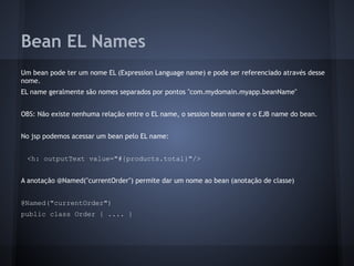Bean EL Names
Um bean pode ter um nome EL (Expression Language name) e pode ser referenciado através desse
nome.
EL name geralmente são nomes separados por pontos "com.mydomain.myapp.beanName"
OBS: Não existe nenhuma relação entre o EL name, o session bean name e o EJB name do bean.
No jsp podemos acessar um bean pelo EL name:
<h: outputText value="#{products.total}"/>
A anotação @Named("currentOrder") permite dar um nome ao bean (anotação de classe)
@Named("currentOrder")
public class Order { .... }
 