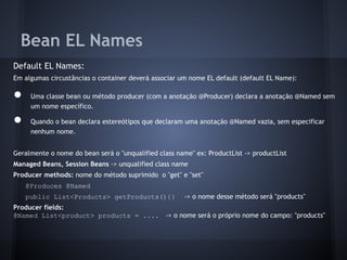 Bean EL Names
Default EL Names:
Em algumas circustâncias o container deverá associar um nome EL default (default EL Name):
● Uma classe bean ou método producer (com a anotação @Producer) declara a anotação @Named sem
um nome específico.
● Quando o bean declara estereótipos que declaram uma anotação @Named vazia, sem especificar
nenhum nome.
Geralmente o nome do bean será o "unqualified class name" ex: ProductList -> productList
Managed Beans, Session Beans -> unqualified class name
Producer methods: nome do método suprimido o "get" e "set"
@Produces @Named
public List<Products> getProducts(){} -> o nome desse método será "products"
Producer fields:
@Named List<product> products = .... -> o nome será o próprio nome do campo: "products"
 