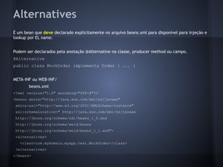 Alternatives
É um bean que deve declarado explicitamente no arquivo beans.xml para disponível para injeção e
lookup por EL name.
Podem ser declarados pela anotação @Alternative na classe, producer method ou campo.
@Alternative
public class MockOrder implements Order { ... }
META-INF ou WEB-INF/
beans.xml
<?xml version="1.0" encoding="UTF-8"?>
<beans xmlns="http://java.sun.com/xml/ns/javaee"
xmlns:xsi="http://www.w3.org/2001/XMLSchema-instance"
xsi:schemaLocation=" http://java.sun.com/xml/ns/javaee
http://jboss.org/schema/cdi/beans_1_0.xsd
http://jboss.org/schema/weld/beans
http://jboss.org/schema/weld/beans_1_1.xsd">
<alternatives>
<class>com.mydomain.myapp.test.MockOrder</class>
<alternatives>
</beans>
 