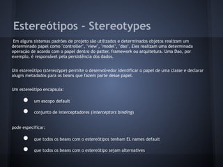 Estereótipos - Stereotypes
Em alguns sistemas padrões de projeto são utilizados e determinados objetos realizam um
determinado papel como "controller", "view", "model", "dao". Eles realizam uma determinada
operação de acordo com o papel dentro do patter, framework ou arquitetura. Uma Dao, por
exemplo, é responsável pela persistência dos dados.
Um estereótipo (stereotype) permite o desenvolvedor identificar o papel de uma classe e declarar
alugns metadados para os beans que fazem parte desse papel.
Um estereótipo encapsula:
● um escopo default
● conjunto de interceptadores (interceptors binding)
pode especificar:
● que todos os beans com o estereótipos tenham EL names default
● que todos os beans com o estereótipo sejam alternatives
 