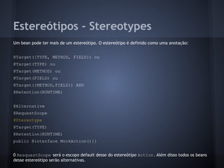 Estereótipos - Stereotypes
Um bean pode ter mais de um estereótipo. O estereótipo é definido como uma anotação:
@Target({TYPE, METHOD, FIELD}) ou
@Target(TYPE) ou
@Target(METHOD) ou
@Target(FIELD) ou
@Target({METHOD,FIELD}) AND
@Retention(RUNTIME)
@Alternative
@RequestScope
@Stereotype
@Target(TYPE)
@Retention(RUNTIME)
public @interface MockAction(){}
0 ResquestScope será o escopo default desse do estereótipo Action.Além disso todos os beans
desse estereótipo serão alternativas.
 