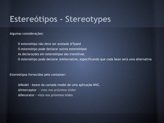 Estereótipos - Stereotypes
Algumas considerações:
O estereótipo não deve ser anotado @Typed
O estereótipo pode declarar outros estereótipos
As declarações em estereótipos são transitivas
O estereótipo pode declarar @Alternative, especificando que cada bean será uma alternativa
Estereótipos fornecidos pelo container:
@Model - beans da camada model de uma aplicação MVC.
@Interceptor - visto nos próximos slides
@Decorator - visto nos próximos slides
 