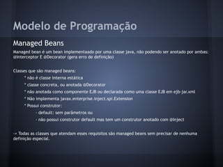 Modelo de Programação
Managed Beans
Managed bean é um bean implementaado por uma classe java, não podendo ser anotado por ambas:
@Interceptor E @Decorator (gera erro de definição)
Classes que são managed beans:
* não é classe interna estática
* classe concreta, ou anotada @Decorator
* não anotada como componente EJB ou declarada como uma classe EJB em ejb-jar.xml
* Não implementa javax.enterprise.inject.spi.Extension
* Possui construtor:
- default: sem parâmetros ou
- não possui construtor default mas tem um construtor anotado com @Inject
-> Todas as classes que atendam esses requisitos são managed beans sem precisar de nenhuma
definição especial.
 