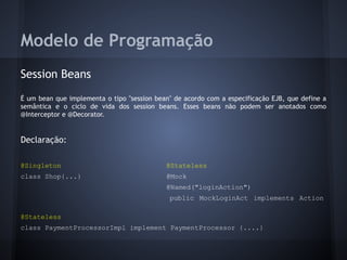 Modelo de Programação
Session Beans
É um bean que implementa o tipo "session bean" de acordo com a especificação EJB, que define a
semântica e o ciclo de vida dos session beans. Esses beans não podem ser anotados como
@Interceptor e @Decorator.
Declaração:
@Singleton @Stateless
class Shop{...} @Mock
@Named("loginAction")
public MockLoginAct implements Action
@Stateless
class PaymentProcessorImpl implement PaymentProcessor {....}
 