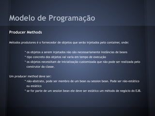 Modelo de Programação
Producer Methods
Métodos produtores é o fornecedor de objetos que serão injetados pelo container, onde:
* os objetos a serem injetados não são necessariamente instâncias de beans
* tipo concreto dos objetos vai varia em tempo de execução
* os objetos necessitam de inicialização customizada que não pode ser realizada pelo
construtor da classe.
Um producer method deve ser:
* não-abstrato, pode ser membro de um bean ou session bean. Pode ser não-estático
ou estático
* se for parte de um session bean ele deve ser estático um método de negócio do EJB.
 