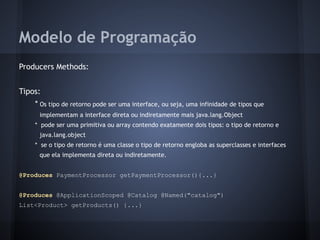 Modelo de Programação
Producers Methods:
Tipos:
* Os tipo de retorno pode ser uma interface, ou seja, uma infinidade de tipos que
implementam a interface direta ou indiretamente mais java.lang.Object
* pode ser uma primitiva ou array contendo exatamente dois tipos: o tipo de retorno e
java.lang.object
* se o tipo de retorno é uma classe o tipo de retorno engloba as superclasses e interfaces
que ela implementa direta ou indiretamente.
@Produces PaymentProcessor getPaymentProcessor(){...}
@Produces @ApplicationScoped @Catalog @Named("catalog")
List<Product> getProducts() {...}
 