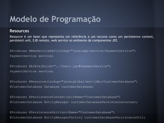 Modelo de Programação
Resources
Resource é um bean que representa um referência a um recurso como um persistence context,
persistent unit, EJB remoto, web service no ambiente de componentes JEE.
@Produces @WebServiceRef(lookup="java:app/service/PaymentService")
PaymentService service;
@Produces @EJB(ejbLink="../their.jar#PaymentService")
PaymentService service;
@Produces @Resource(lookup="java:global/env/jdbc/CustomerDatabase")
@CustumerDatabase Database customerDatabase;
@Produces @PersistenceContext(unitName="CustomerDatabase")
@CustomerDatabase EntityManager customerDatabasePersistenceContext;
@Produces @PersistenceUnit(unitName="CustomerDatabase")
@CustomerDatabase EntityManagerFactory customerDatabasePersistenceUnit;
 