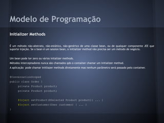 Modelo de Programação
Initializer Methods
É um método não-abstrato, não-estático, não-genérico de uma classe bean, ou de qualquer componente JEE que
suporte injeção. Se o bean é um session bean, o initializer method não precisa ser um método de negócio.
Um bean pode ter zero ou vários initalizer methods.
Métodos interceptadores nunca são chamados qdo o container chamar um initializer method.
A aplicação pode chamar initliazer methods diretamente mas nenhum parâmetro será passado pelo container.
@ConversationScoped
public class Order {
private Product product;
private Product product;
@Inject setProduct(@Selected Product product){ ... }
@Inject setCustomer(User customer) { ... }
}
 