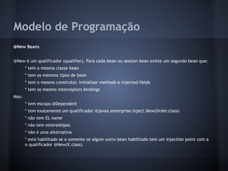 Modelo de Programação
@New Beans
@New é um qualificador (qualifier). Para cada bean ou session bean existe um segundo bean que:
* tem a mesma classe bean
* tem os mesmos tipos de bean
* tem o mesmo construtor, initializer methods e injected fields
* tem os mesmo interceptors bindings
Mas:
* tem escopo @Dependent
* tem exatamente um qualificador @javax.enterprise.inject.New(Order.class)
* não tem EL name
* não tem estereótipos
* não é uma alternativa
* está habilitado se e somente se algum outro bean habilitado tem um injection point com a
o qualificador @New(X.class)
 