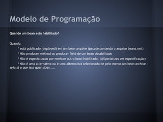 Modelo de Programação
Quando um bean está habilitado?
Quando:
* está publicado (deployed) em um bean arquive (pacote contendo o arquivo beans.xml)
* Não producer method ou producer field de um bean desabilitado
* Não é especializado por nenhum outro bean habilitado. (@Specializes ver especificação)
* Não é uma alternativa ou é uma alternativa selecionada de pelo menos um bean archive -
seja lá o que isso quer dizer.....
 