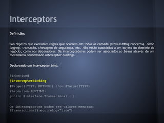 Interceptors
Definição:
São objetos que executam regras que ocorrem em todas as camada (cross-cutting concerns), como
logging, transação, checagem de segurança, etc. Não estão associadas a um objeto do domínio do
negócio, como nos decoradores. Os interceptadores podem ser associados ao beans através de um
mecanismo denominado interceptor bindings.
Declarando um interceptor bind:
@Inherited
@InterceptorBinding
@Target({TYPE, METHOD}) //ou @Target(TYPE)
@Retention(RUNTIME)
public @interface Transacional { }
Os intercepadotes podem ter valores membros:
@Transactional(requireLog="true")
 
