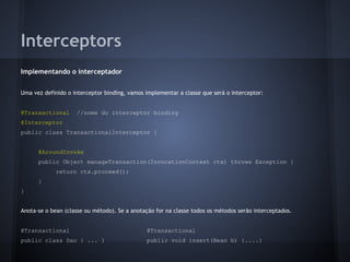 Interceptors
Implementando o interceptador
Uma vez definido o interceptor binding, vamos implementar a classe que será o interceptor:
@Transactional //nome do interceptor binding
@Interceptor
public class TransactionalInterceptor {
@AroundInvoke
public Object manageTransaction(InvocationContext ctx) throws Exception {
return ctx.proceed();
}
}
Anota-se o bean (classe ou método). Se a anotação for na classe todos os métodos serão interceptados.
@Transactional @Transactional
public class Dao { ... } public void insert(Bean b) {....}
 